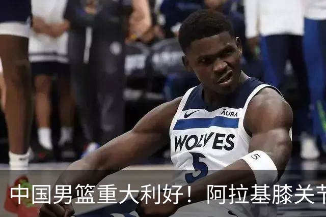 中国男篮重大利好！阿拉基膝关节副韧带扭伤 基本无缘下月世预赛